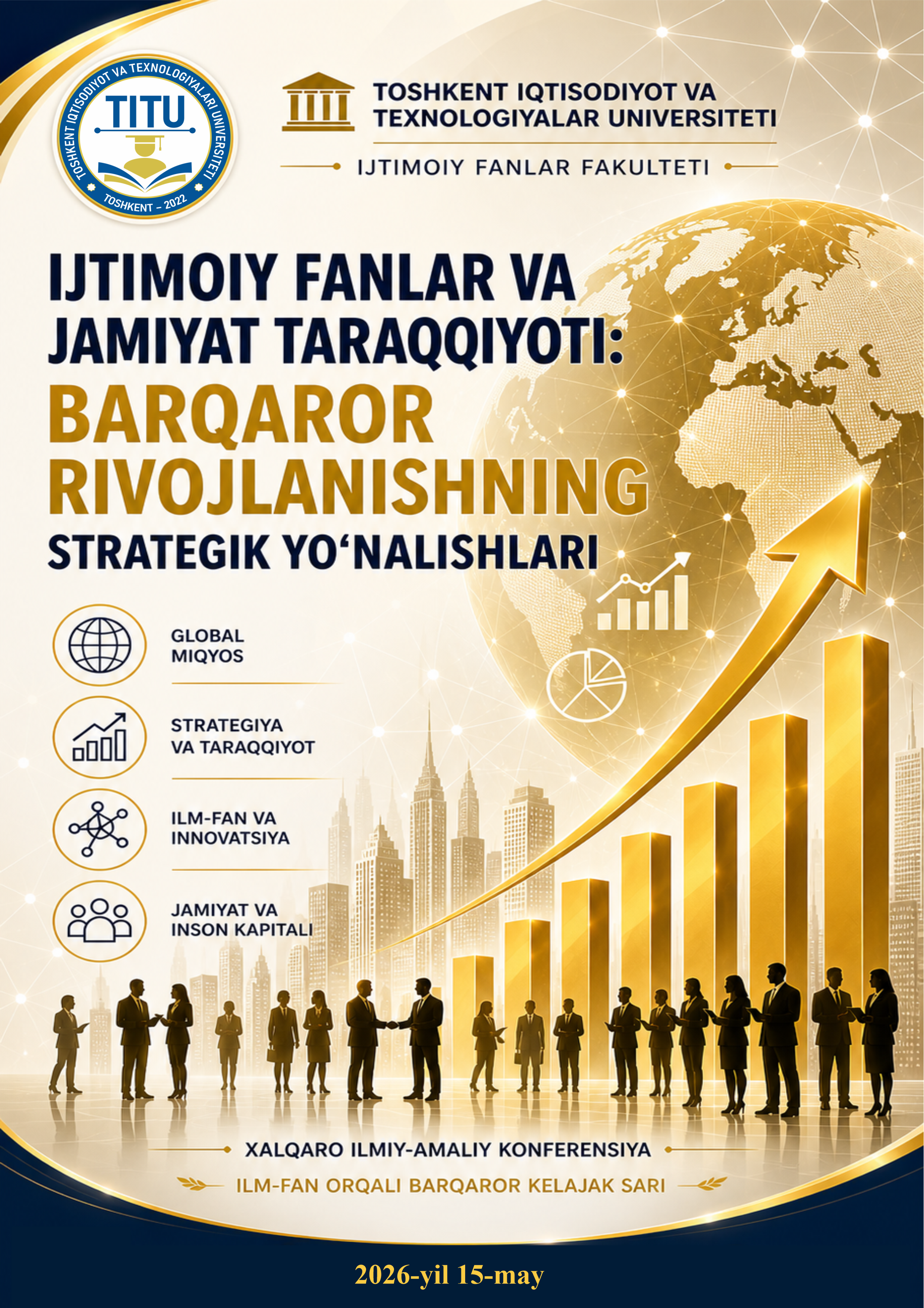 O‘zbekiston Respublikasi Oliy ta’lim, fan va innovatsiyalar vazirining 2024-yil 27-dekabrdagi “2025-yilda xalqaro va respublika miqyosida o‘tkaziladigan ilmiy va ilmiy-texnik tadbirlar rejalarini tasdiqlash to‘g‘risida”gi 490-son buyrug‘i ijrosini ta’minlash hamda jamiyat taraqqiyotida ijtimoiy fanlarning ahamiyati, oliy ta’lim tizimida pedagog va psixolog- mutaxassislarni tayyorlashning zamonaviy tendensiyalarini muhokama qilish, unda xorijiy va mahalliy mutaxassislar, professor-o‘qituvchilar, talabalar va tadqiqotchilar, tegishli soha mutaxassislarining ishtirokini ta’minlash, fan yutuqlarini respublikamiz ta’lim sohasiga tatbiq qilish maqsadida Toshkent iqtisodiyot va texnologiyalar universitetida 2026-yil 15-may kuni “Ijtımoiy fanlar va jamiyat taraqqiyoti: barqaror rivojlanishning strategik yoʻnalishlari” mavzusida Xalqaro ilmiy-amaliy konferensiyasi o‘tkaziladi.   KONFERENSIYANING SHO‘BALARI:  1-	sho‘ba:	Jamiyat	taraqqiyotida	ijtimoiy	fanlar,	ta’lim,	ilm-fan,	tarix	va madaniyatning	strategik yo‘nalishlari. 2-	sho‘ba: Iqtisodiyot va barqaror rivojlanishning ustuvor yo‘nalishlari: zamonaviy tendensiyalar va milliy taraqqiyot omillari. 3-	sho‘ba:	Jamiyat	taraqqiyotida	moliyaviy	boshqaruv	va	axborot texnologiyalarining dolzarb masalalari.  Ilmiy-amaliy konferensiya materiallari tо‘plam holatida nashr etiladi.  Konferensiyaning tili: о‘zbek, rus va ingliz tillari. Anjuman shakli: onlayn va oflayn.  Ilmiy tezislarni rasmiylashtirish bo‘yicha talablar:  Tezislar MS Office dasturining Word muharriri, Times New Roman shrifti, 14 kegel, satrlar oralig‘i 1,5 intervalda bо‘lishi va tezislar uchun 5-8 betdan   oshmasligi lozim. Matnlar A4 formatda, yuqoridan va pastdan 2 sm., chapdan 3 sm., о‘ngdan 1,5 sm. joy qoldirib yoziladi. Tezis mavzusi ilmiy asoslangan va shakllantirilgan bo‘lib, tadqiqot yo‘nalishini aniq ifoda etishi lozim. Tezis mazmunida tadqiqot muammosi, dolzarbligi, erishilgan natijalari va xulosalar aks etishi zarur. Birinchi qatorda, sahifaning o‘rtasida bosh va qalin harflar bilan maqolaning nomi, 2-qatorda muallifning familiyasi, ismi va otasining ismi, 3-qatorda muallifning ish joyi, lavozimi, ilmiy darajasi va unvoni, aloqa telefonlari kodi bilan, 4-qatorda matn yoziladi. Tezisda о‘zbek va ingliz tillarida annotatsiya va kalit so‘zlar keltirilishi zarur. Adabiyotlarning to‘liq ro‘yxati asosiy matndan so‘ng alifbo tartibida ko‘rsatilishi kerak. Manba va adabiyotga ishora (iqtibos) lar asosiy matn ichida [1] ko‘rinishda bo‘lishi zarur. Ushbu qismda tadqiqotda foydalanilgan barcha adabiyotlarning ro‘yxati [1], [2] ketma-ketligida APA yoki GOST formati shaklda keltiriladi. Anjuman to‘plamida nashr qilish uchun ilmiy maqolalar hajmi 7-10 betdan kam bo‘lmasligi kerak. Tezislar o‘zbek va ingliz tillarida lotin alifbosida, rus tilida kiril alifbosida qabul qilinadi. Matn ilmiy-uslubiy tahrir qilingan hamda sho‘balarga mansubligi ko‘rsatilgan bo‘lishi lozim. Tezislar ilmiy saviyasi bо‘yicha tashkiliy qо‘mita tomonidan tanlab olinadi. Barcha talablarga javob bergan va tahrir hay’ati ko‘rigidan o‘tgan maqolalar ilmiy to‘plamga kiritiladi. Mualliflar tezisda bayon etgan ma’lumotlarning ilmiy-nazariy asoslanganligi va metodologik jihatlari uchun mas’uldirlar. Mualliflardan tezislar 2026-yilning 5-mayga kuniga qadar qabul qilinadi. Konferensiyani o‘tkazish uchun mas’ul: “Ijtimoiy fanlar” fakulteti dekani, dotsent Saidova Sayyora Djurayevna. Murojaat uchun: Anjumanda ishtirok etish uchun maqolalar Gulomova Komila Maxamatjanovna: +998 (90) 918-88-66, @komila_g telegram profili orqali qabul qilinadi. Elektron pochta manzili: g.komila05@gmail.com. Tahrir hay`ati tomonidan ijobiy xulosa olgan maqolalar TURK ELI xalqaro hamda International scientific journal (impact faktor 8.2.) jurnallarida chop etiladi. Maqola hajmidan qat`iy nazar ishtirokchilar 150.000 soʻm to‘lov amalga oshiradilar. To‘lov uchun karta nomeri 5614 6818 0748 8055 (Saparboyeva Dilshoda). Har bir material alohida faylda rasmiylashtirilib, muallif nomi bilan nomlanishi kerak (masalan “Gulomova Komila Maxamatjanovna, TITU tezis yoki maqola uchun”).